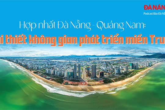 Podcast - Hợp nhất Đà Nẵng - Quảng Nam: Tái thiết không gian phát triển miền Trung